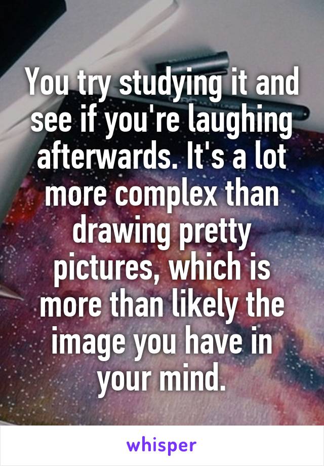 You try studying it and see if you're laughing afterwards. It's a lot more complex than drawing pretty pictures, which is more than likely the image you have in your mind.