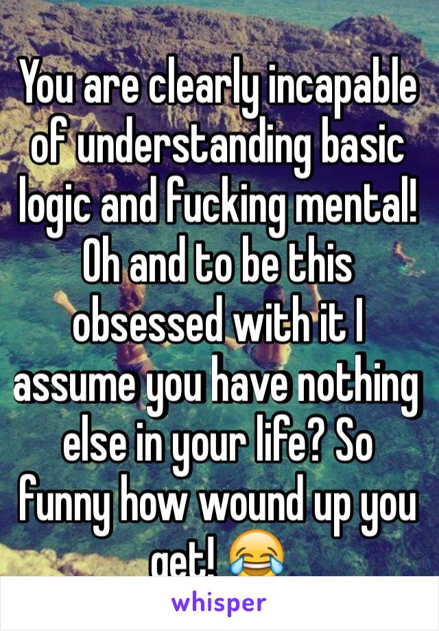 You are clearly incapable of understanding basic logic and fucking mental! Oh and to be this obsessed with it I assume you have nothing else in your life? So funny how wound up you get! 😂