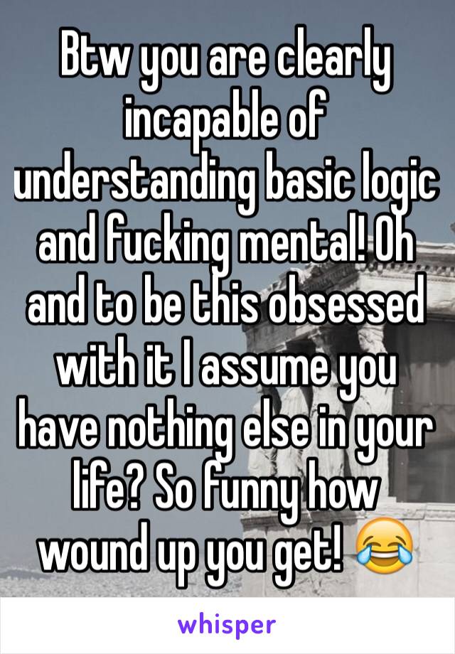 Btw you are clearly incapable of understanding basic logic and fucking mental! Oh and to be this obsessed with it I assume you have nothing else in your life? So funny how wound up you get! 😂