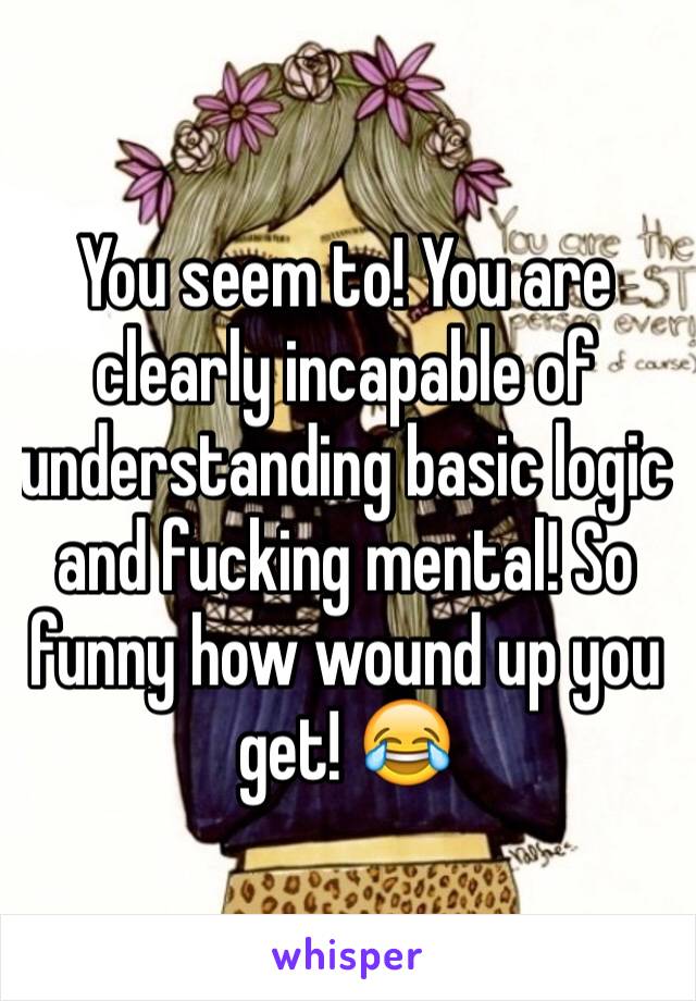 You seem to! You are clearly incapable of understanding basic logic and fucking mental! So funny how wound up you get! 😂