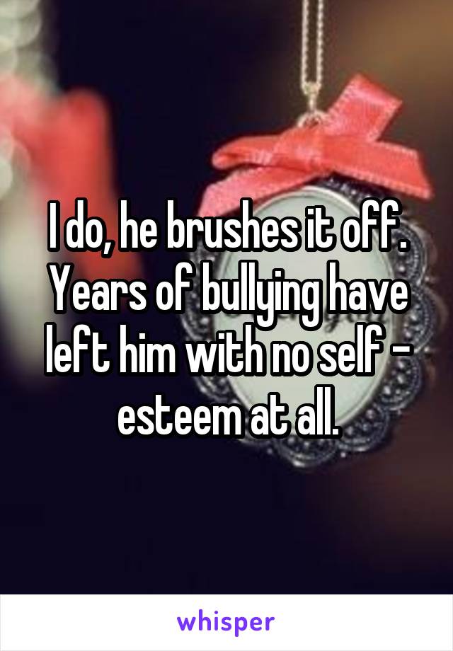 I do, he brushes it off. Years of bullying have left him with no self - esteem at all.