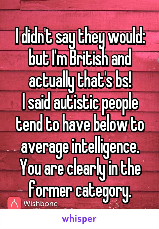 I didn't say they would: but I'm British and actually that's bs!
I said autistic people tend to have below to average intelligence. You are clearly in the former category.