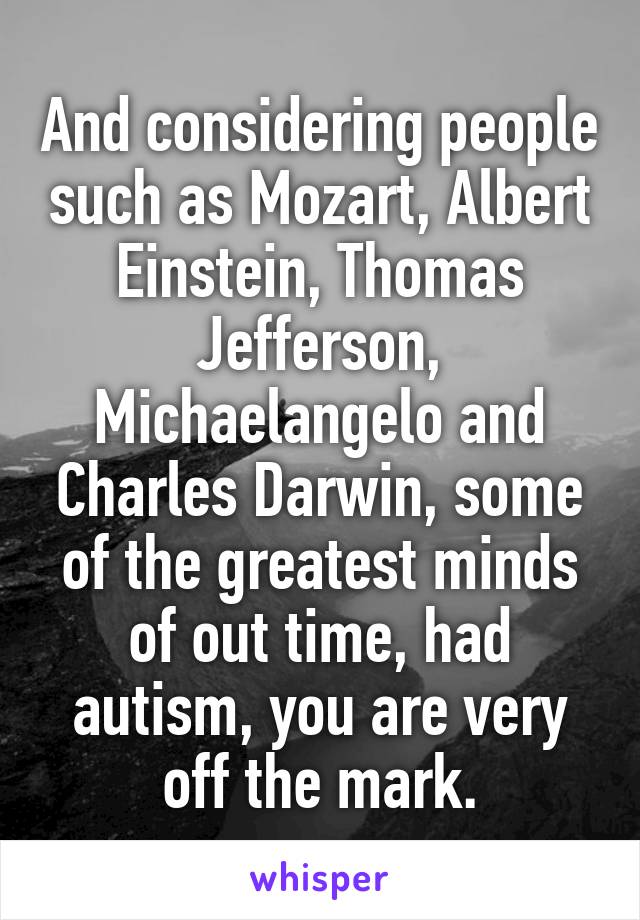 And considering people such as Mozart, Albert Einstein, Thomas Jefferson, Michaelangelo and Charles Darwin, some of the greatest minds of out time, had autism, you are very off the mark.