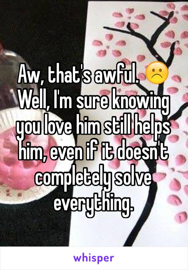 Aw, that's awful. ☹️
Well, I'm sure knowing you love him still helps him, even if it doesn't completely solve everything. 