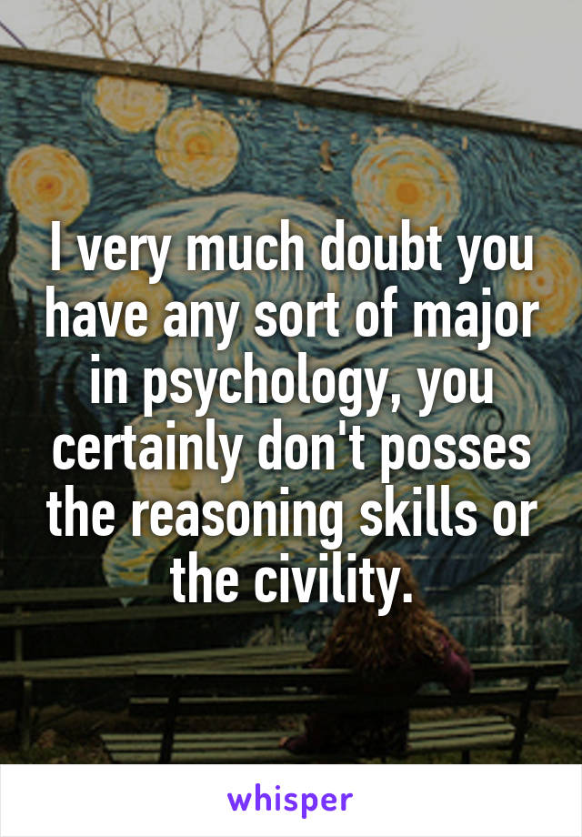 I very much doubt you have any sort of major in psychology, you certainly don't posses the reasoning skills or the civility.