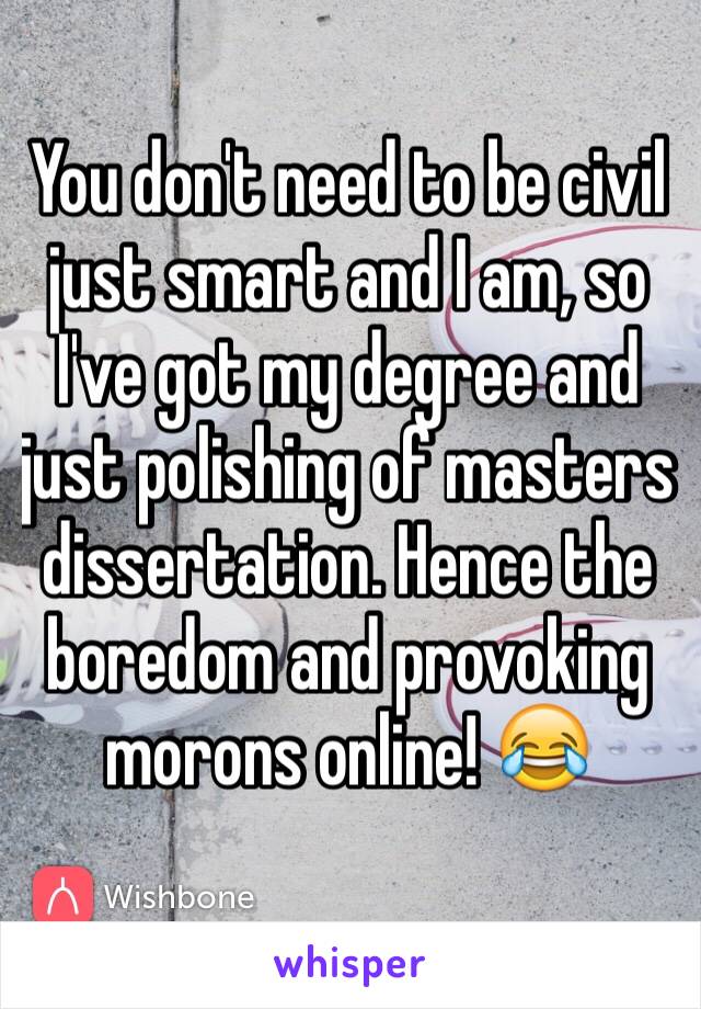 You don't need to be civil just smart and I am, so I've got my degree and just polishing of masters dissertation. Hence the boredom and provoking morons online! 😂