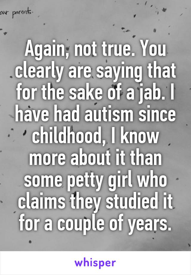 Again, not true. You clearly are saying that for the sake of a jab. I have had autism since childhood, I know more about it than some petty girl who claims they studied it for a couple of years.