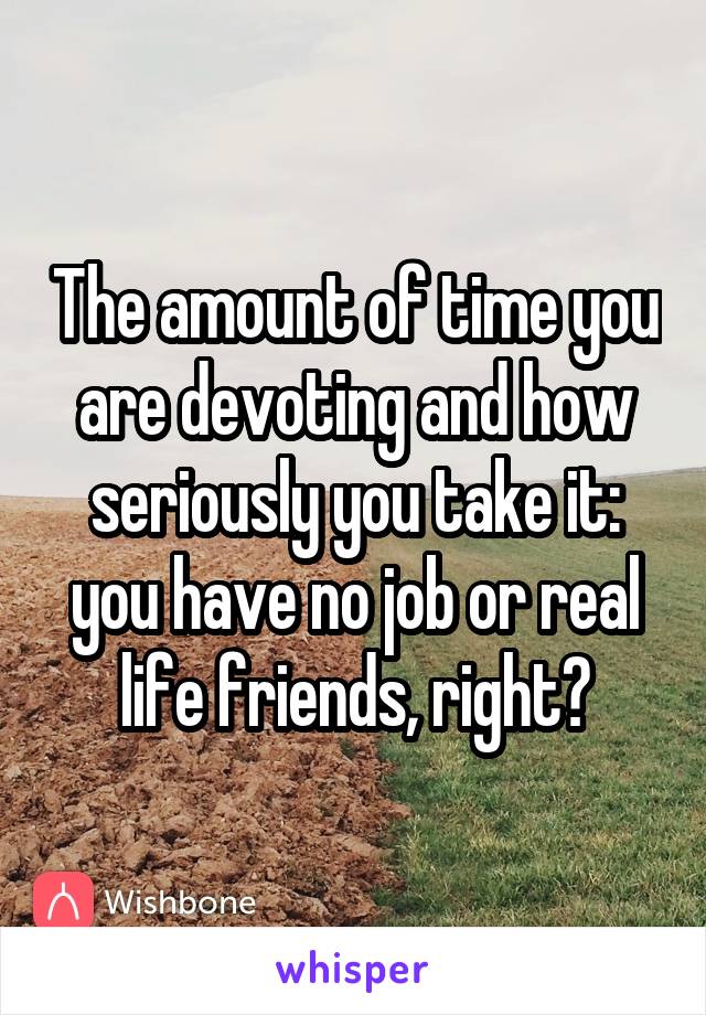 The amount of time you are devoting and how seriously you take it: you have no job or real life friends, right?