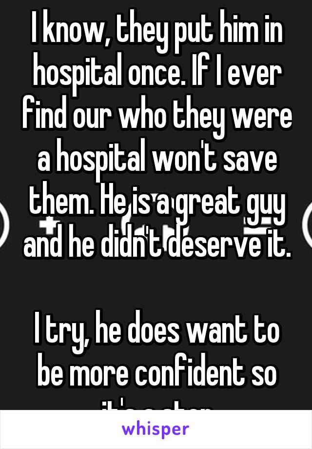 I know, they put him in hospital once. If I ever find our who they were a hospital won't save them. He is a great guy and he didn't deserve it. 
I try, he does want to be more confident so it's a step