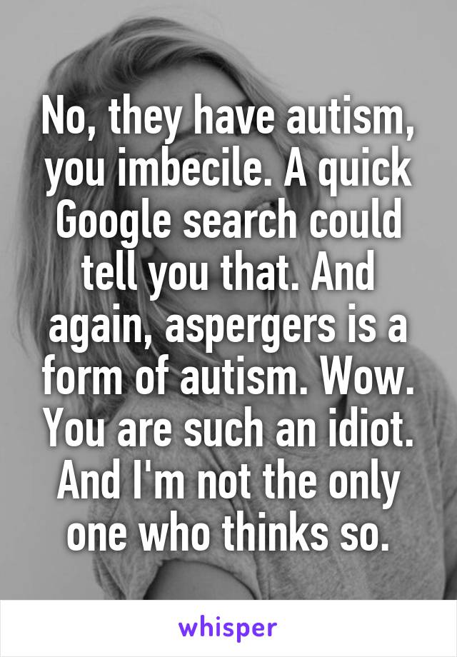 No, they have autism, you imbecile. A quick Google search could tell you that. And again, aspergers is a form of autism. Wow. You are such an idiot. And I'm not the only one who thinks so.