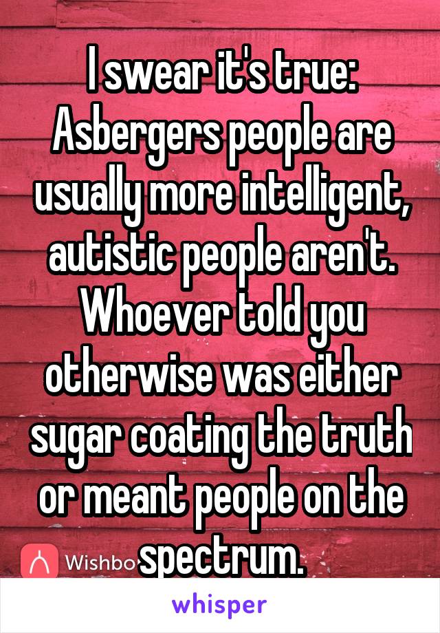 I swear it's true: Asbergers people are usually more intelligent, autistic people aren't. Whoever told you otherwise was either sugar coating the truth or meant people on the spectrum.