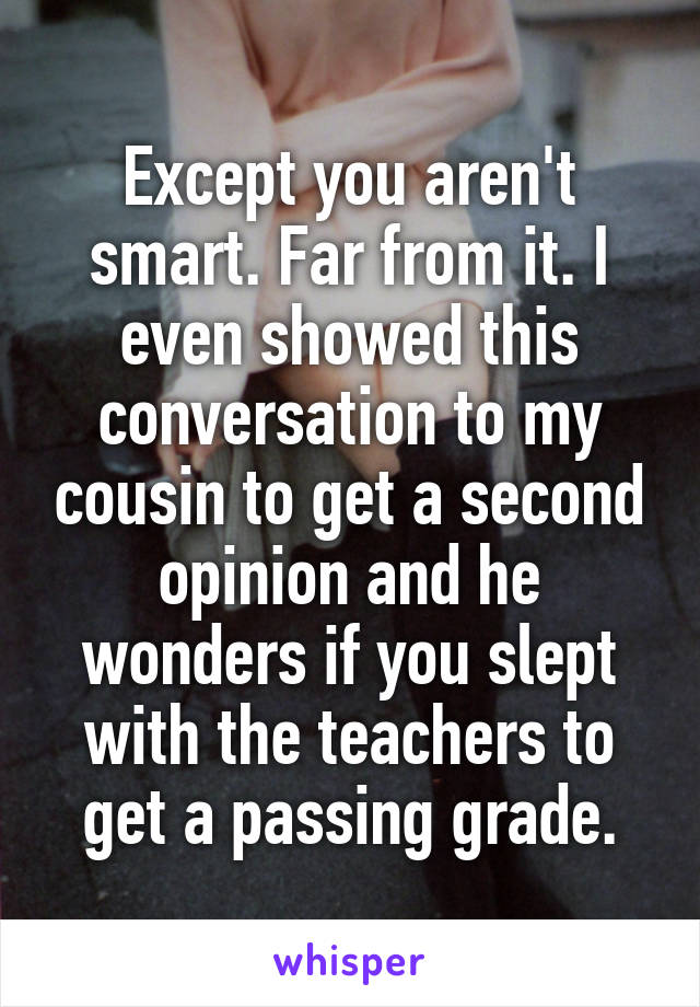 Except you aren't smart. Far from it. I even showed this conversation to my cousin to get a second opinion and he wonders if you slept with the teachers to get a passing grade.