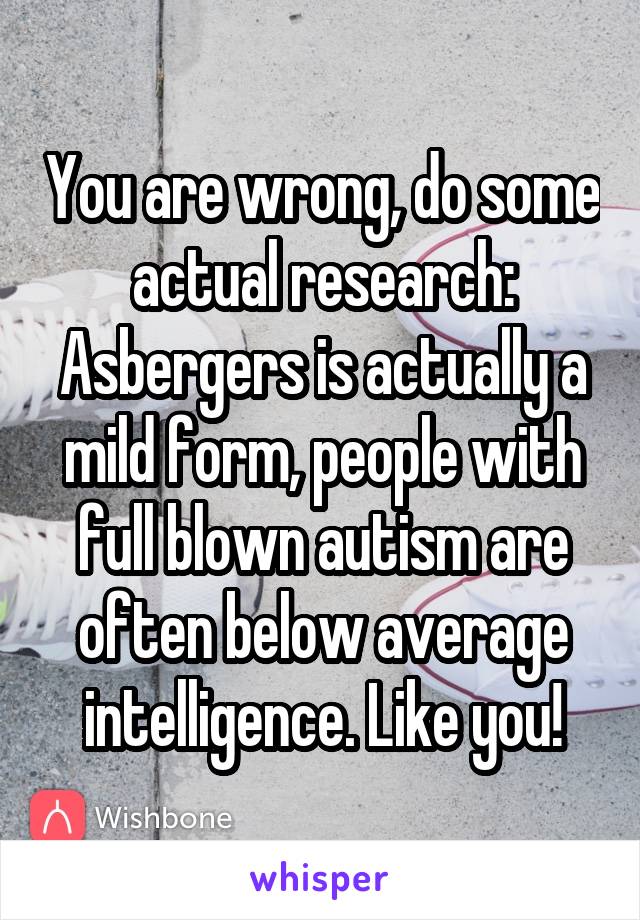 You are wrong, do some actual research: Asbergers is actually a mild form, people with full blown autism are often below average intelligence. Like you!