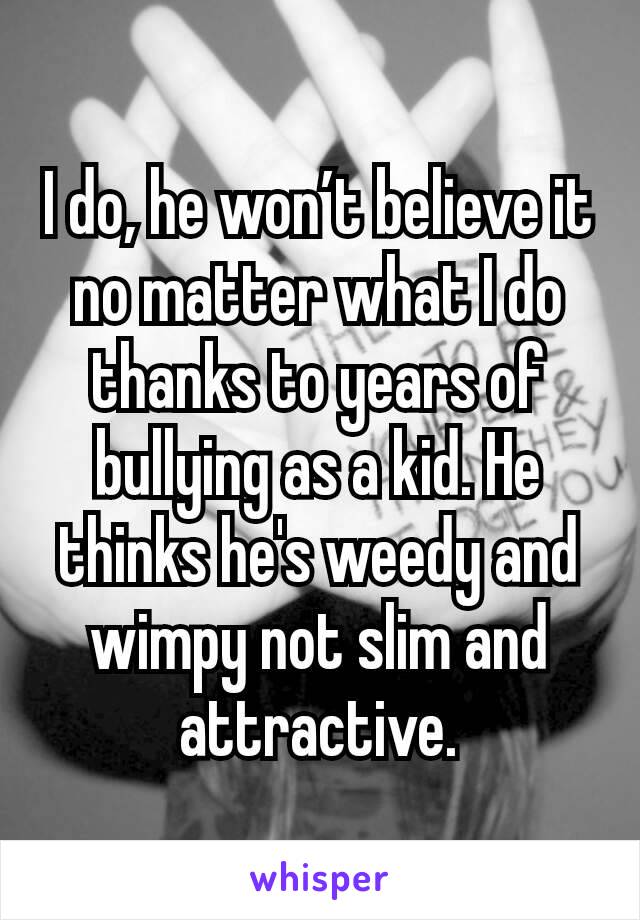 I do, he won’t believe it no matter what I do thanks to years of bullying as a kid. He thinks he's weedy and wimpy not slim and attractive.