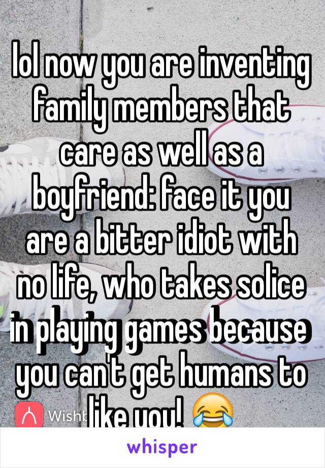 lol now you are inventing family members that care as well as a boyfriend: face it you are a bitter idiot with no life, who takes solice in playing games because you can't get humans to like you! 😂