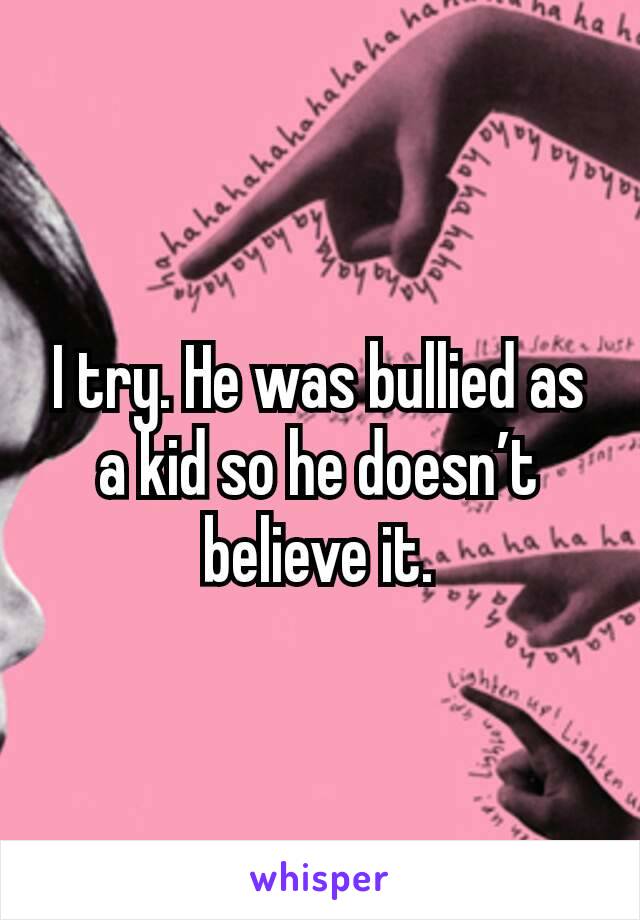 I try. He was bullied as a kid so he doesn’t believe it.