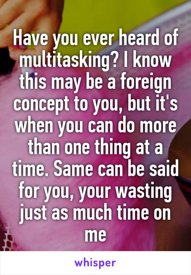 Have you ever heard of multitasking? I know this may be a foreign concept to you, but it's when you can do more than one thing at a time. Same can be said for you, your wasting just as much time on me