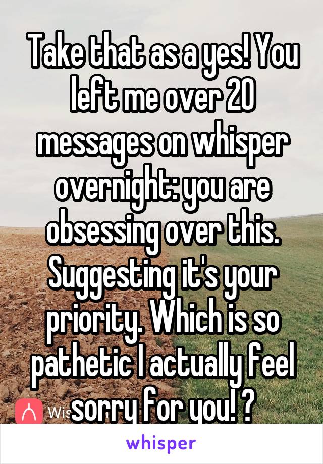 Take that as a yes! You left me over 20 messages on whisper overnight: you are obsessing over this. Suggesting it's your priority. Which is so pathetic I actually feel sorry for you! 😂