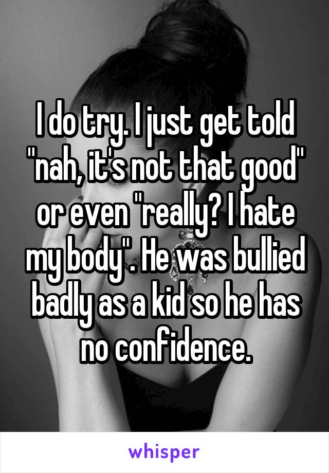 I do try. I just get told "nah, it's not that good" or even "really? I hate my body". He was bullied badly as a kid so he has no confidence.