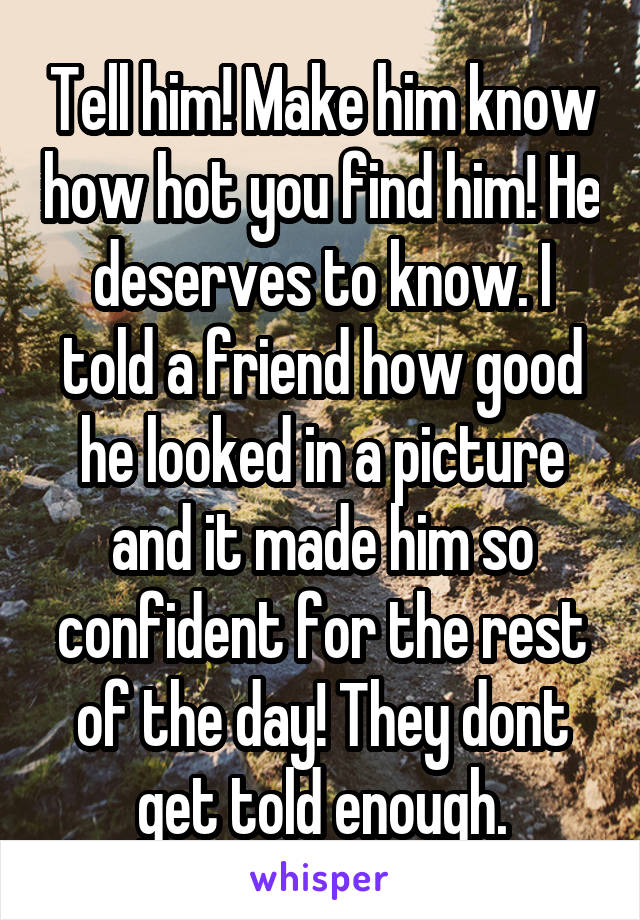 Tell him! Make him know how hot you find him! He deserves to know. I told a friend how good he looked in a picture and it made him so confident for the rest of the day! They dont get told enough.