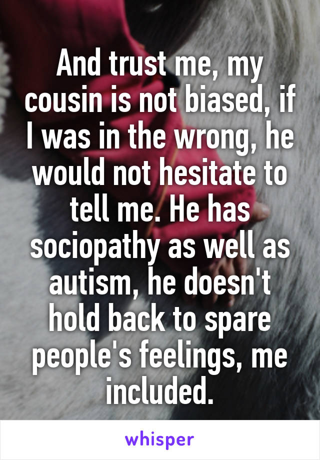 And trust me, my cousin is not biased, if I was in the wrong, he would not hesitate to tell me. He has sociopathy as well as autism, he doesn't hold back to spare people's feelings, me included.