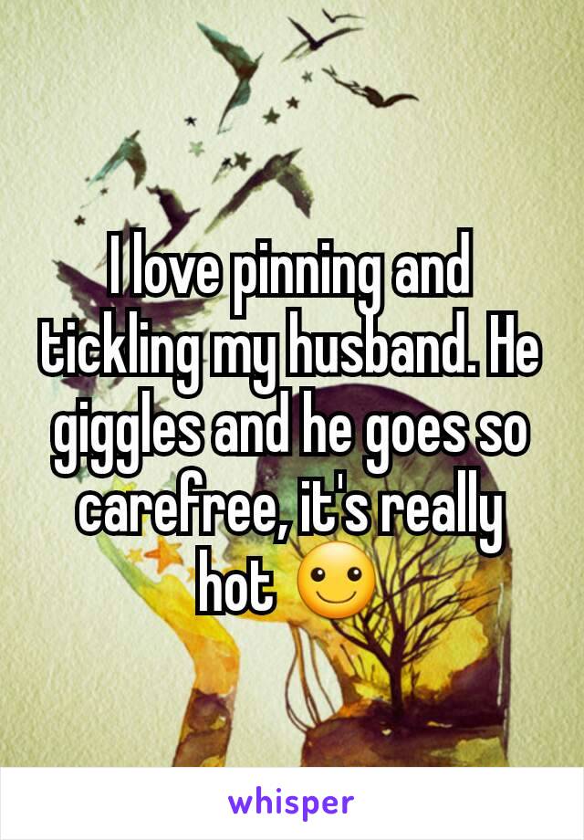 I love pinning and tickling my husband. He giggles and he goes so carefree, it's really hot ☺