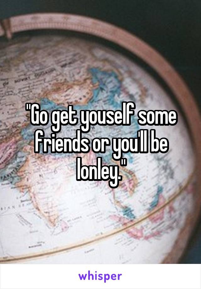 "Go get youself some friends or you'll be lonley."