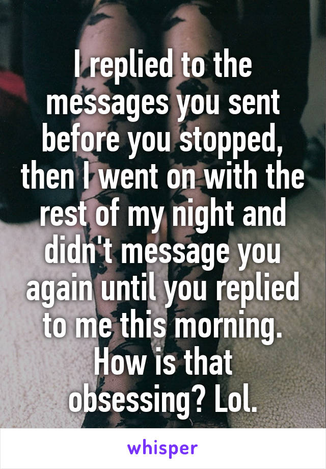 I replied to the messages you sent before you stopped, then I went on with the rest of my night and didn't message you again until you replied to me this morning. How is that obsessing? Lol.