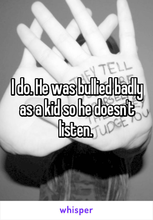 I do. He was bullied badly as a kid so he doesn't listen. 