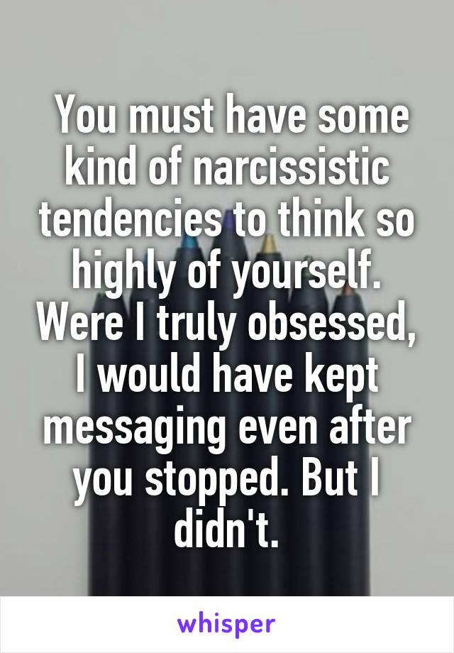  You must have some kind of narcissistic tendencies to think so highly of yourself. Were I truly obsessed, I would have kept messaging even after you stopped. But I didn't.