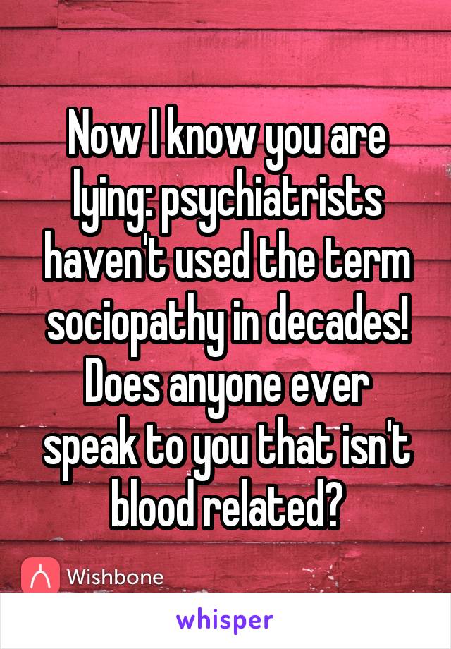 Now I know you are lying: psychiatrists haven't used the term sociopathy in decades!
Does anyone ever speak to you that isn't blood related?