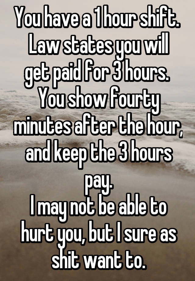 You have a 1 hour shift. 
Law states you will get paid for 3 hours. 
You show fourty minutes after the hour, and keep the 3 hours pay.
I may not be able to hurt you, but I sure as shit want to.