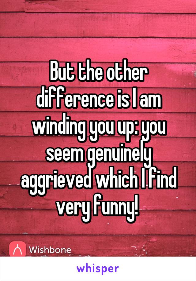 But the other difference is I am winding you up: you seem genuinely aggrieved which I find very funny! 