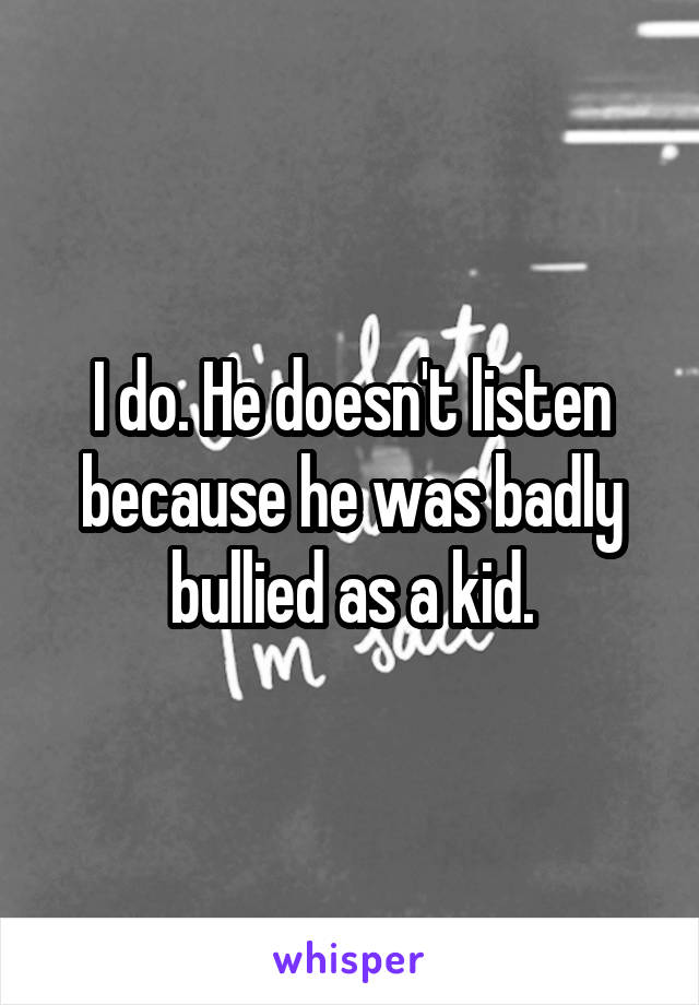 I do. He doesn't listen because he was badly bullied as a kid.