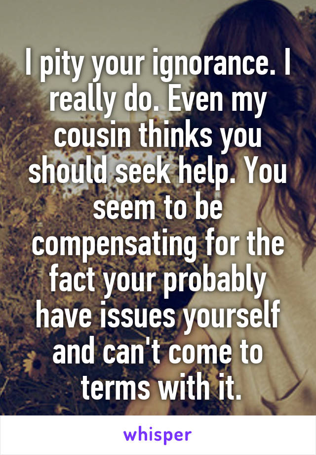 I pity your ignorance. I really do. Even my cousin thinks you should seek help. You seem to be compensating for the fact your probably have issues yourself and can't come to
 terms with it.