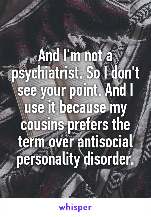 And I'm not a psychiatrist. So I don't see your point. And I use it because my cousins prefers the term over antisocial personality disorder.