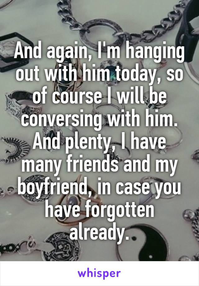 And again, I'm hanging out with him today, so of course I will be conversing with him. And plenty, I have many friends and my boyfriend, in case you have forgotten already.