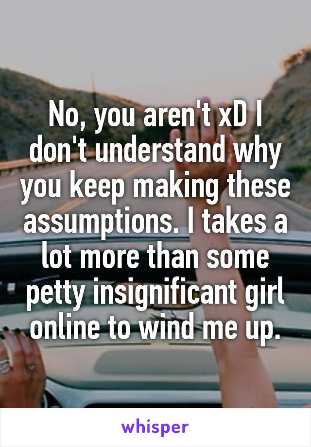 No, you aren't xD I don't understand why you keep making these assumptions. I takes a lot more than some petty insignificant girl online to wind me up.