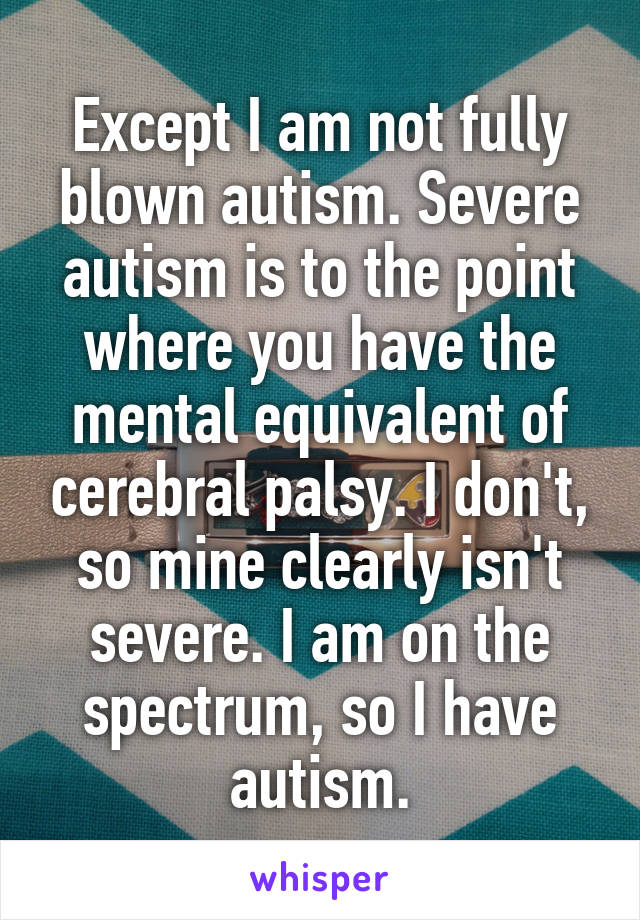 Except I am not fully blown autism. Severe autism is to the point where you have the mental equivalent of cerebral palsy. I don't, so mine clearly isn't severe. I am on the spectrum, so I have autism.