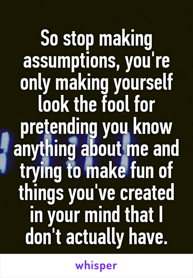 So stop making assumptions, you're only making yourself look the fool for pretending you know anything about me and trying to make fun of things you've created in your mind that I don't actually have.