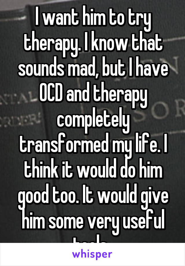 I want him to try therapy. I know that sounds mad, but I have OCD and therapy completely transformed my life. I think it would do him good too. It would give him some very useful tools. 