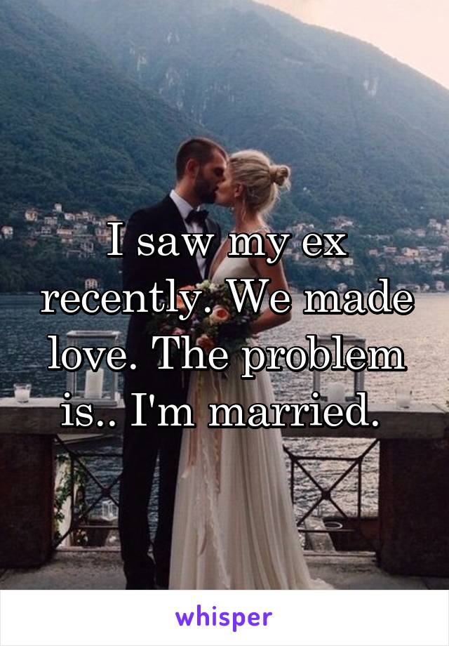 I saw my ex recently. We made love. The problem is.. I'm married. 