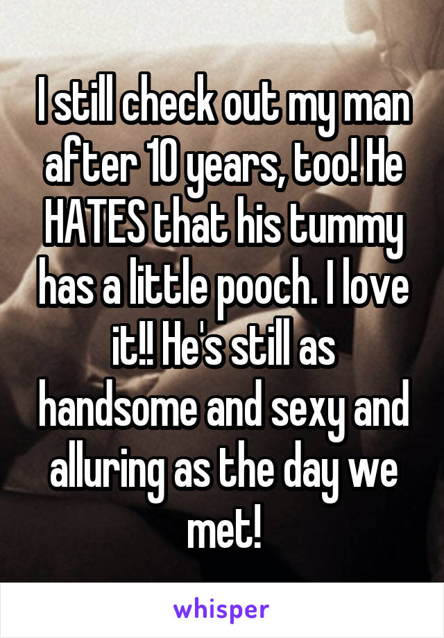 I still check out my man after 10 years, too! He HATES that his tummy has a little pooch. I love it!! He's still as handsome and sexy and alluring as the day we met!