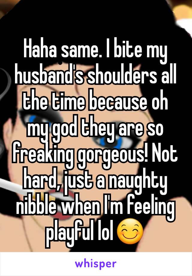 Haha same. I bite my husband's shoulders all the time because oh my god they are so freaking gorgeous! Not hard, just a naughty nibble when I'm feeling playful lol😊