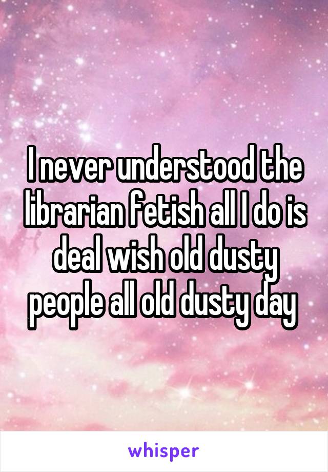I never understood the librarian fetish all I do is deal wish old dusty people all old dusty day 