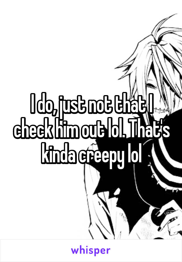 I do, just not that I check him out lol. That's kinda creepy lol