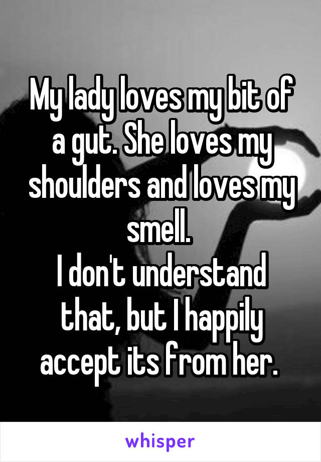 My lady loves my bit of a gut. She loves my shoulders and loves my smell. 
I don't understand that, but I happily accept its from her. 