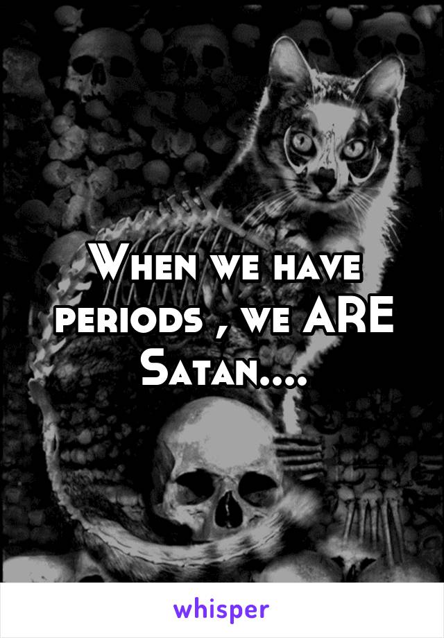 When we have periods , we ARE Satan....