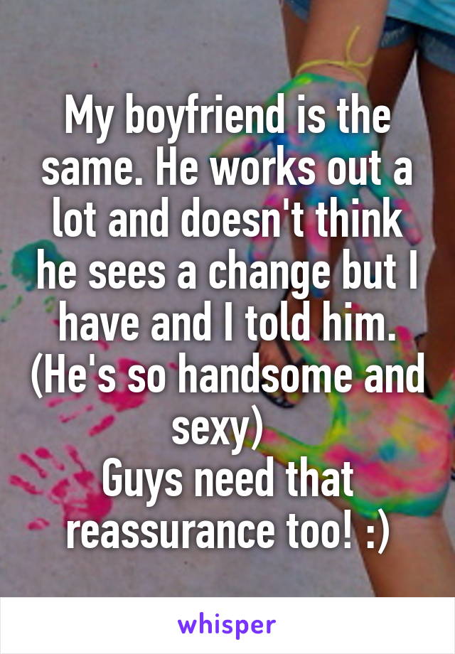 My boyfriend is the same. He works out a lot and doesn't think he sees a change but I have and I told him. (He's so handsome and sexy)  
Guys need that reassurance too! :)