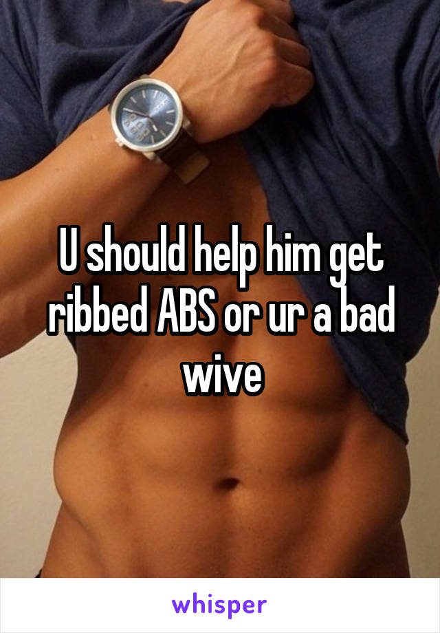 U should help him get ribbed ABS or ur a bad wive